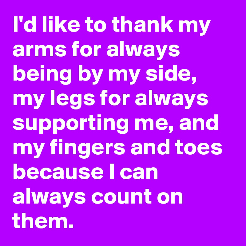 I'd like to thank my arms for always being by my side, my legs for always supporting me, and my fingers and toes because I can always count on them.