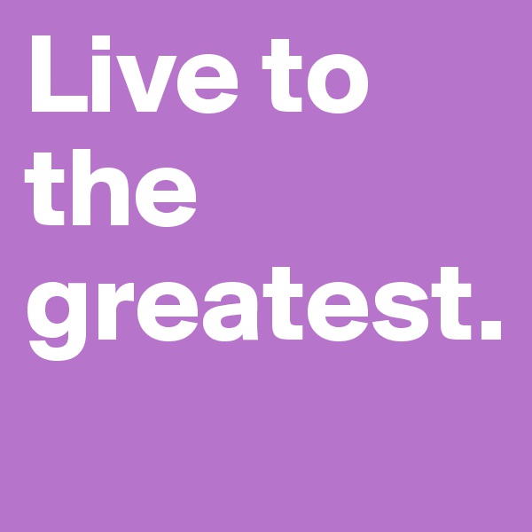 Live to the greatest. 
