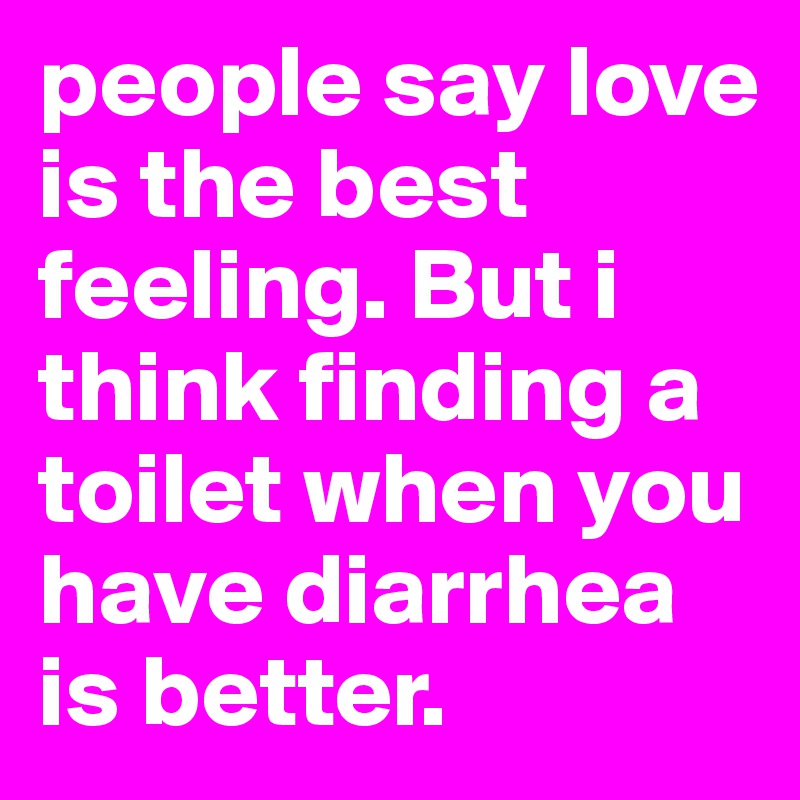 people say love is the best feeling. But i think finding a toilet when you have diarrhea is better.