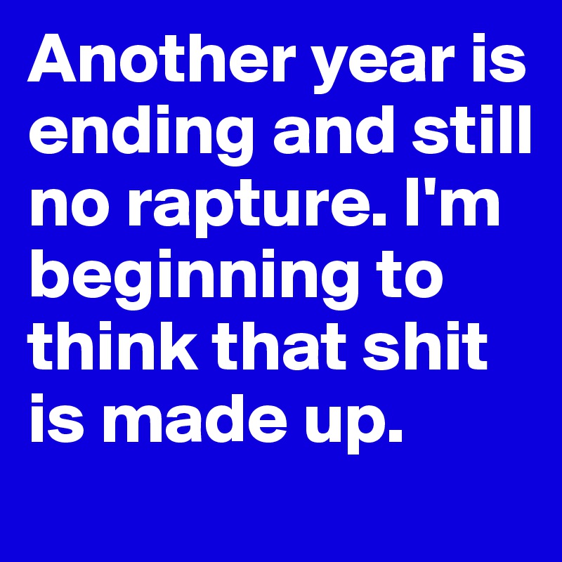 Another year is ending and still no rapture. I'm beginning to think that shit is made up. 