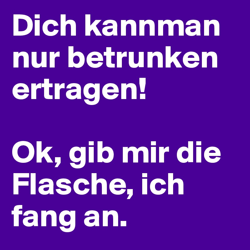 Dich kannman nur betrunken ertragen!

Ok, gib mir die Flasche, ich fang an. 