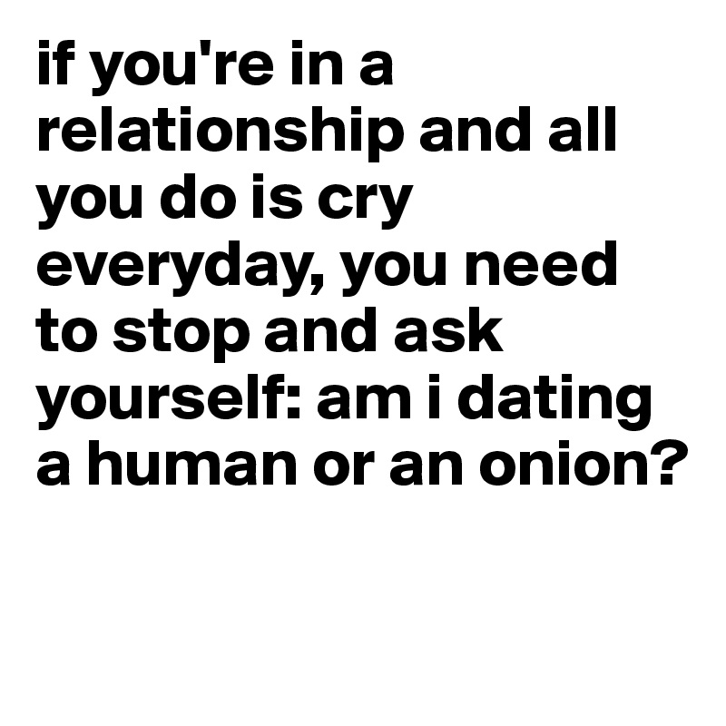 if you're in a relationship and all you do is cry everyday, you need to stop and ask  yourself: am i dating a human or an onion? 

