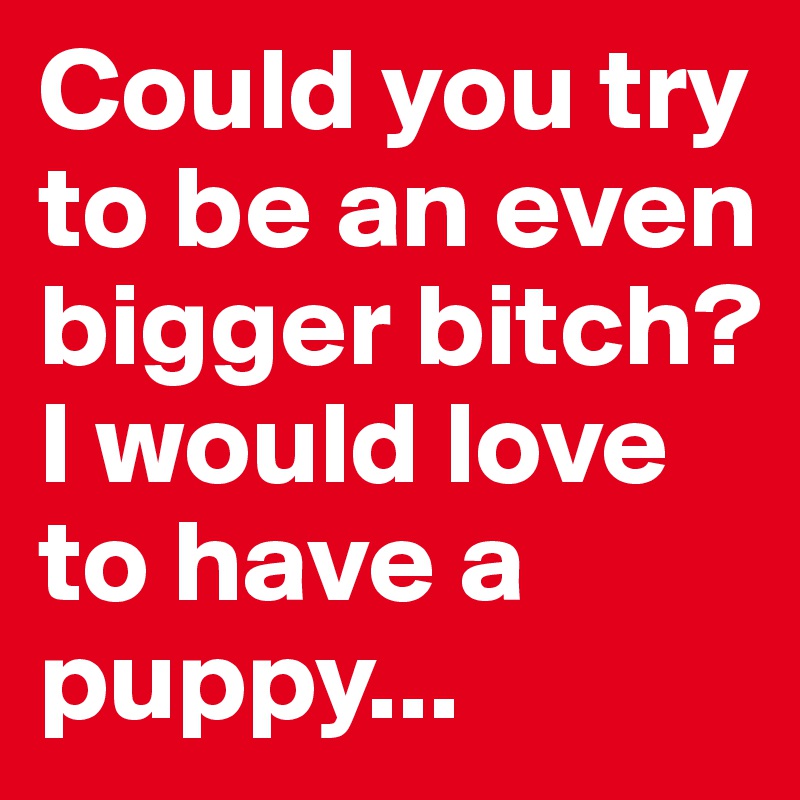 Could you try to be an even bigger bitch? 
I would love to have a puppy...