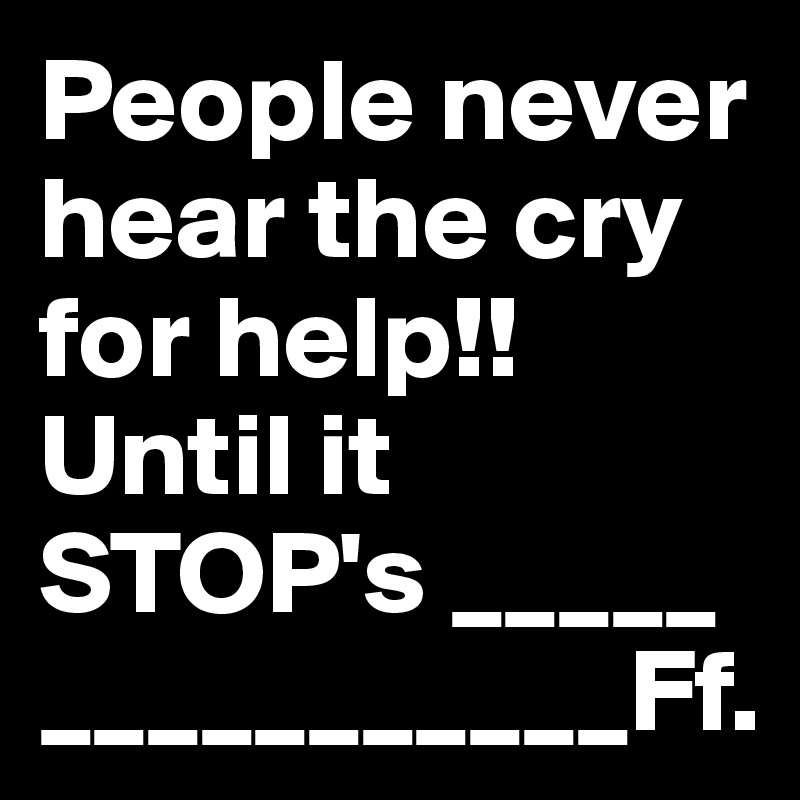 People never hear the cry for help!! Until it STOP's _____
___________Ff.