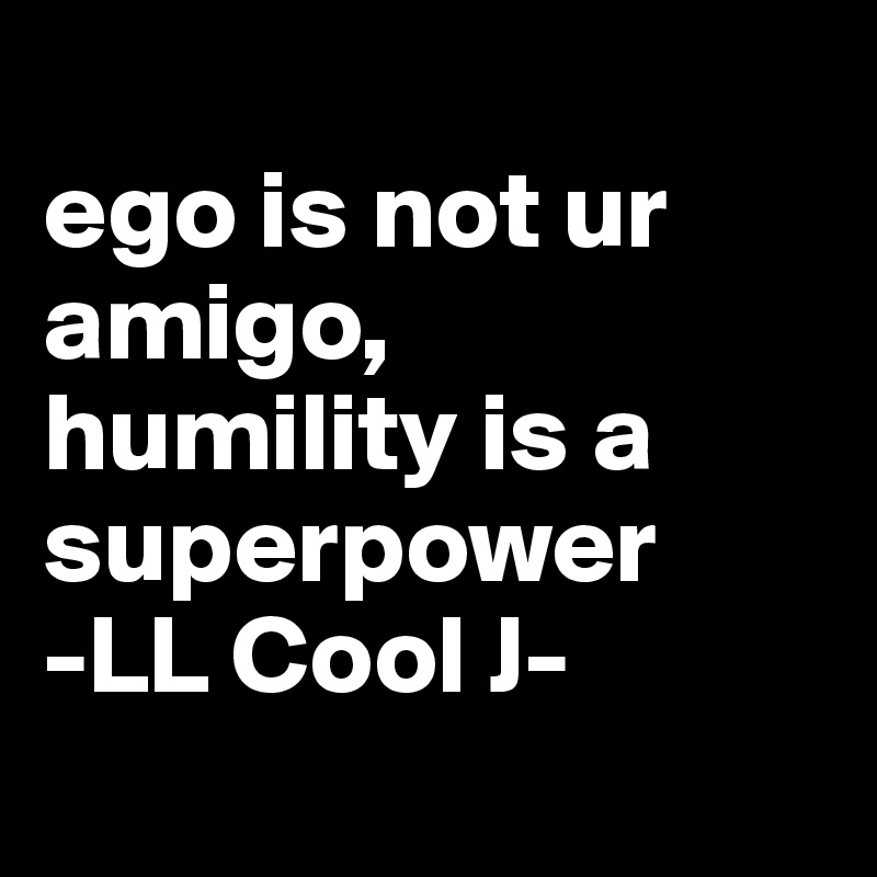 
ego is not ur amigo, 
humility is a superpower -LL Cool J- 
