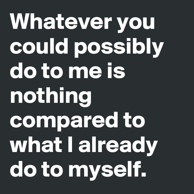 Whatever you could possibly do to me is nothing compared to what I already do to myself. 
