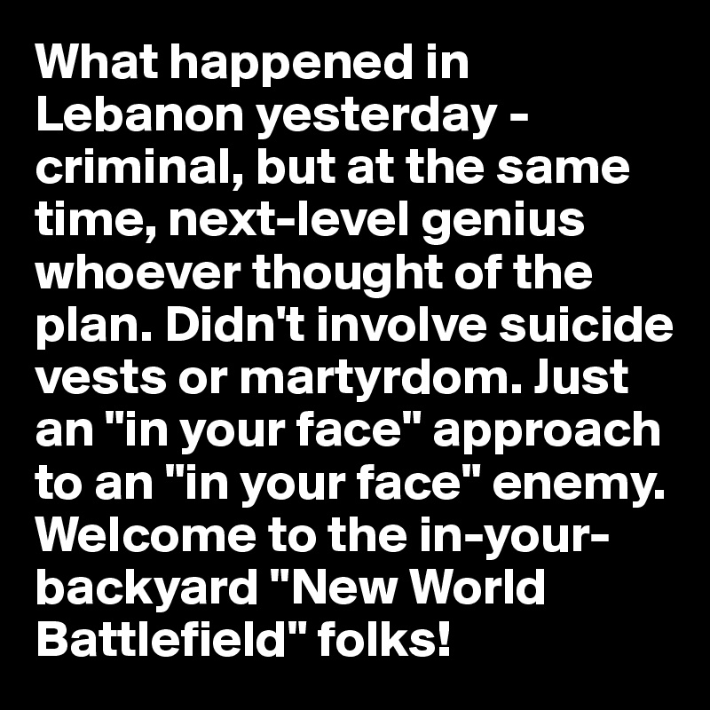 What happened in Lebanon yesterday - criminal, but at the same time, next-level genius whoever thought of the plan. Didn't involve suicide vests or martyrdom. Just an "in your face" approach to an "in your face" enemy. Welcome to the in-your-backyard "New World Battlefield" folks!