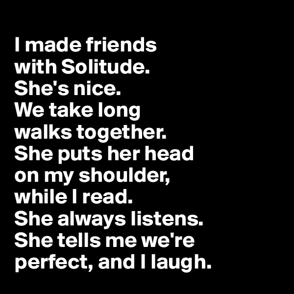 
I made friends 
with Solitude. 
She's nice. 
We take long 
walks together. 
She puts her head 
on my shoulder,
while I read. 
She always listens. 
She tells me we're 
perfect, and I laugh.