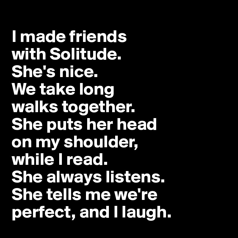 
I made friends 
with Solitude. 
She's nice. 
We take long 
walks together. 
She puts her head 
on my shoulder,
while I read. 
She always listens. 
She tells me we're 
perfect, and I laugh.