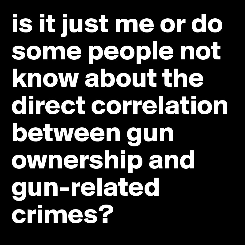 is it just me or do some people not  know about the direct correlation between gun ownership and gun-related crimes?