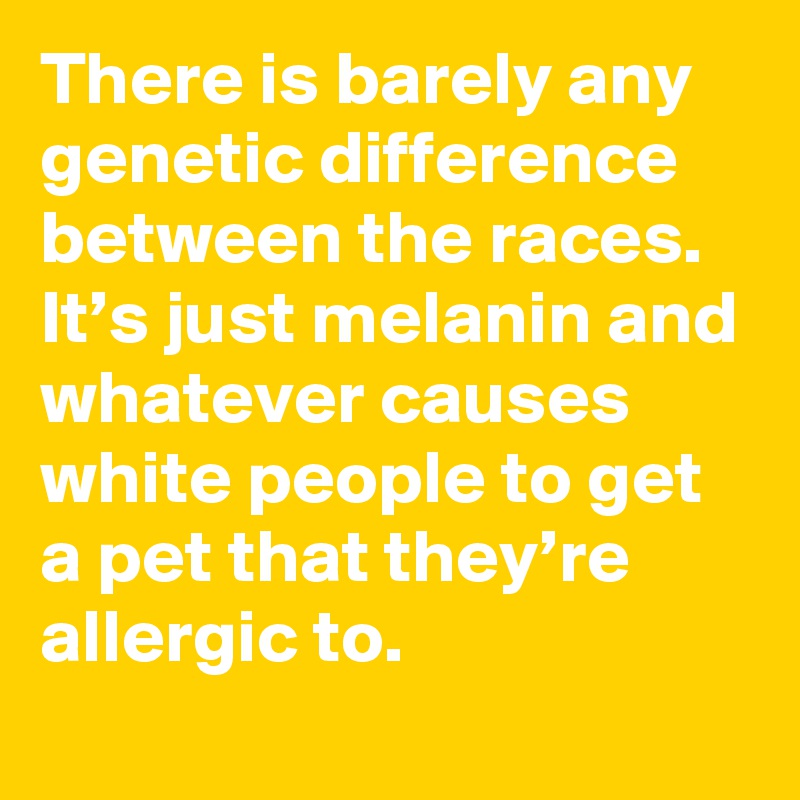 There is barely any genetic difference between the races. It’s just melanin and whatever causes white people to get a pet that they’re allergic to.