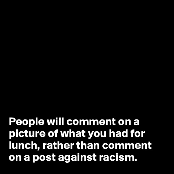 








People will comment on a picture of what you had for lunch, rather than comment on a post against racism.