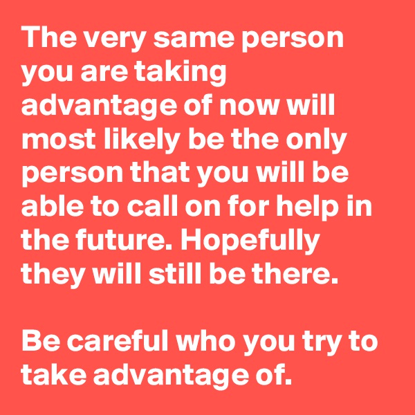 The very same person you are taking advantage of now will most likely be the only person that you will be able to call on for help in the future. Hopefully they will still be there.

Be careful who you try to take advantage of.