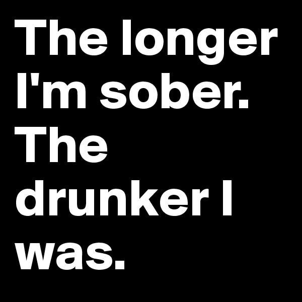 The longer I'm sober. The drunker I was. 