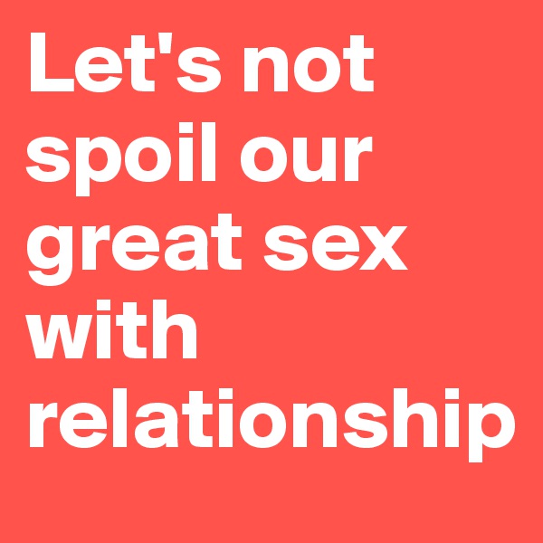 Let's not spoil our great sex with relationship