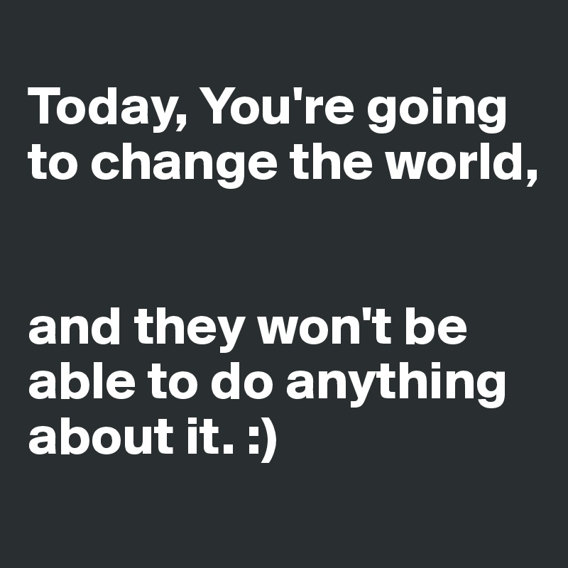 
Today, You're going to change the world,


and they won't be able to do anything about it. :)
