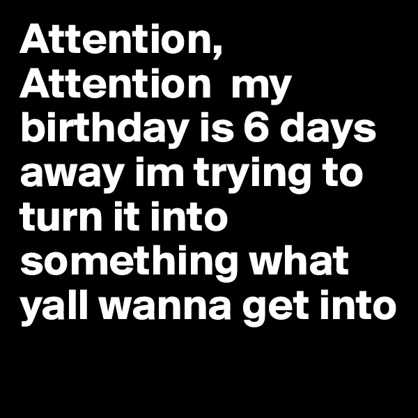 Attention,
Attention  my birthday is 6 days away im trying to turn it into something what yall wanna get into   

