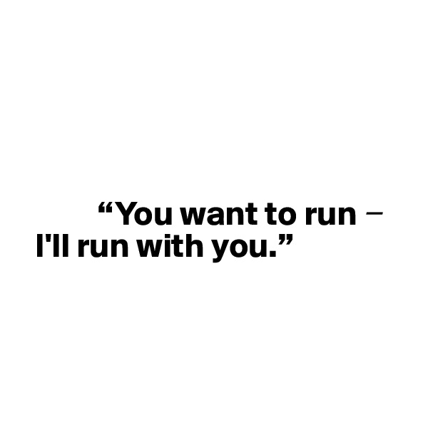 




           “You want to run ? 
  I'll run with you.”




