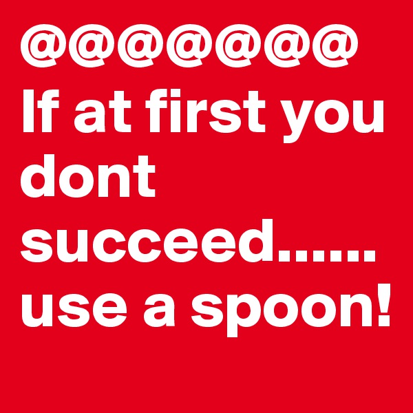@@@@@@@
If at first you dont succeed...... use a spoon!