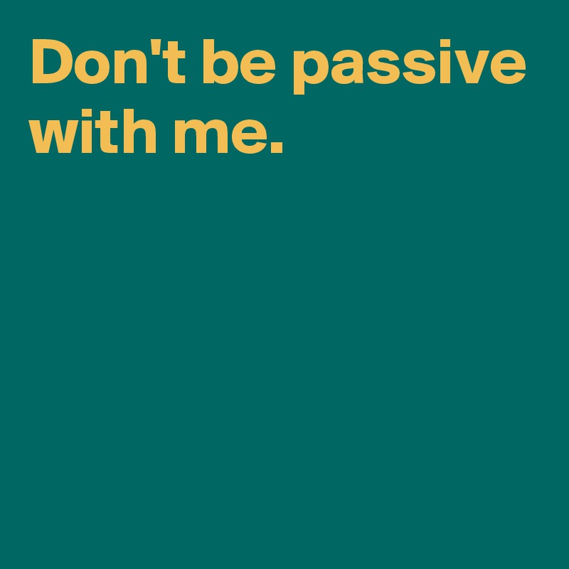 Don't be passive with me.




