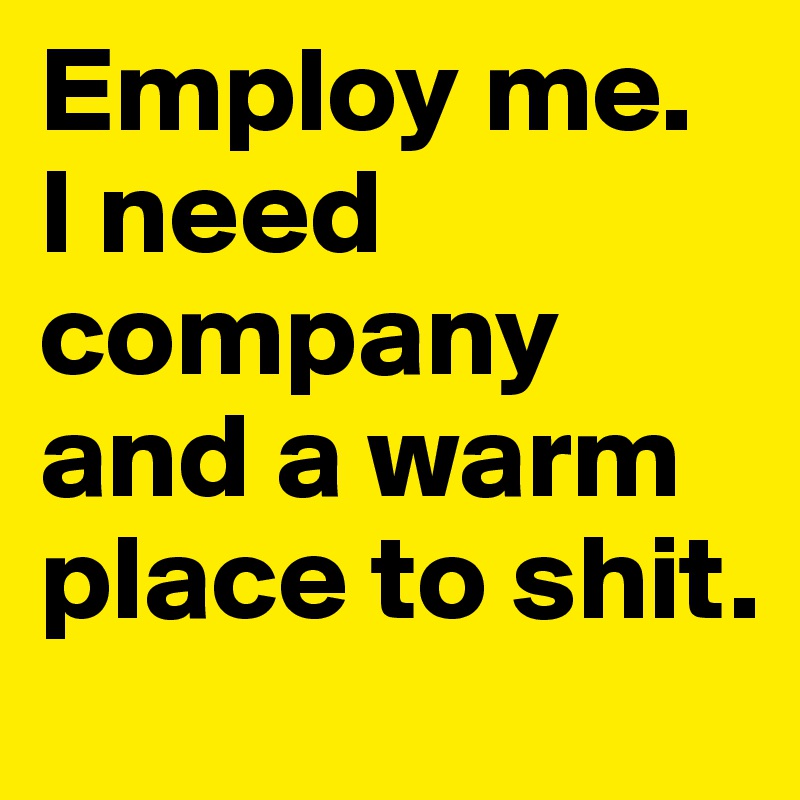 Employ me. 
I need company and a warm place to shit.