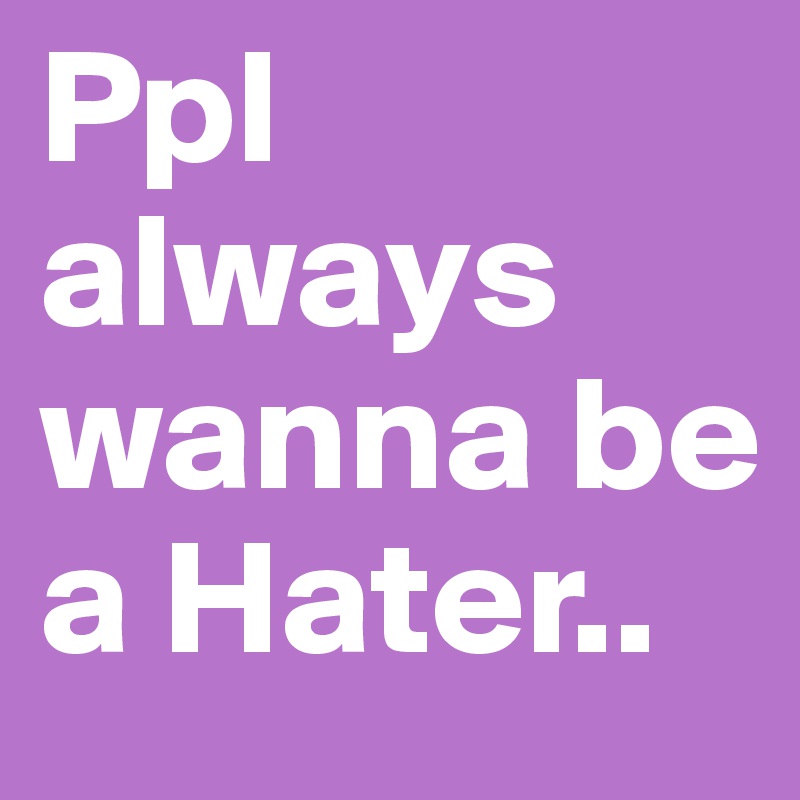 Ppl always wanna be a Hater.. 