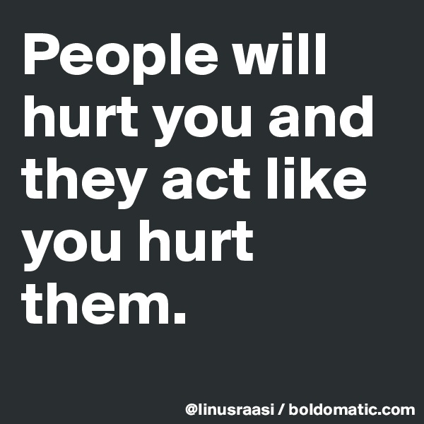 People will hurt you and they act like you hurt them.
