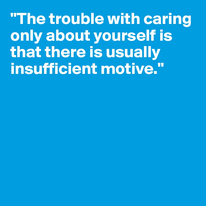 "The trouble with caring only about yourself is that there is usually insufficient motive."






