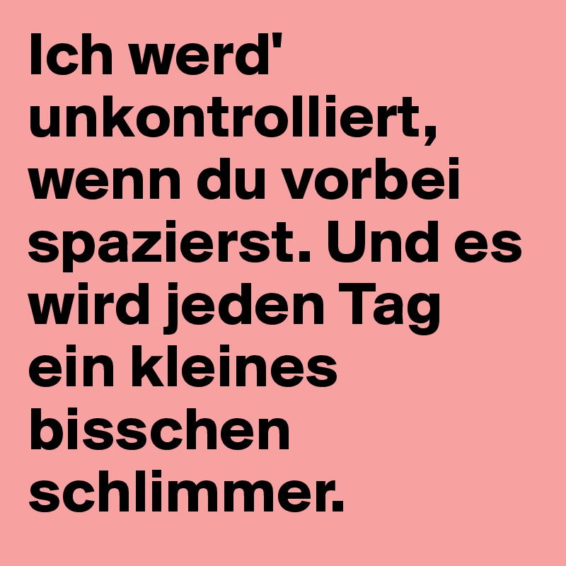 Ich werd' unkontrolliert, wenn du vorbei spazierst. Und es wird jeden Tag ein kleines bisschen schlimmer. 