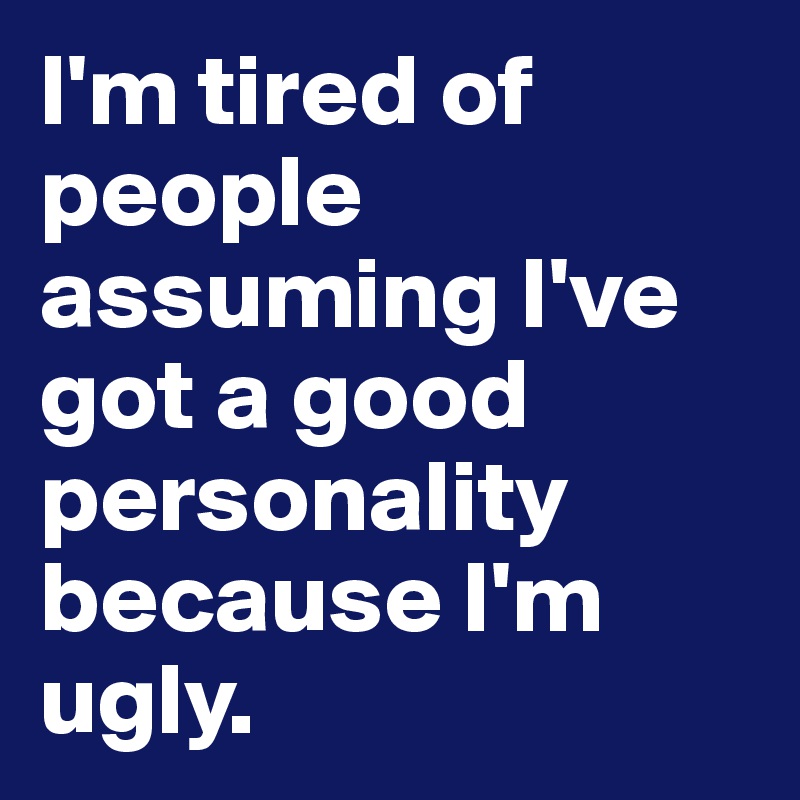 I'm tired of people assuming I've got a good personality because I'm ugly.