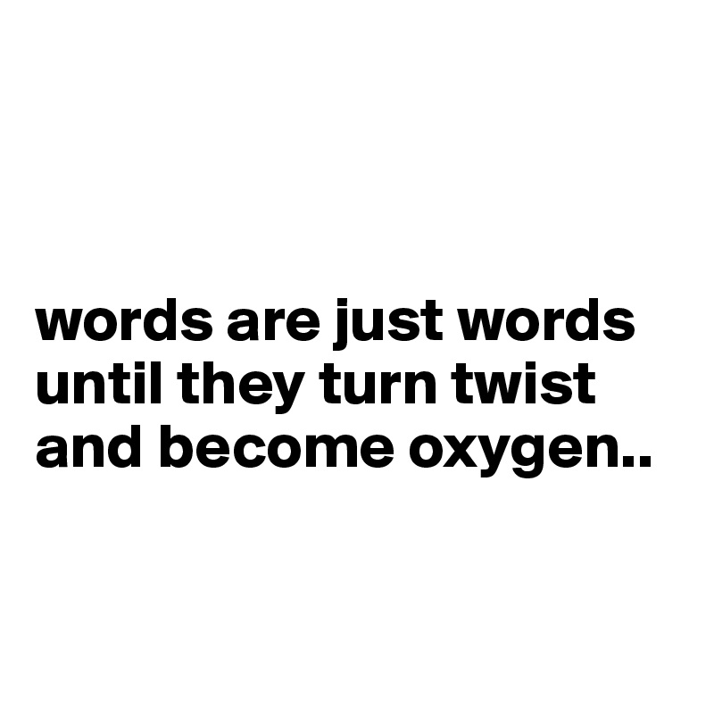 



words are just words until they turn twist and become oxygen..


