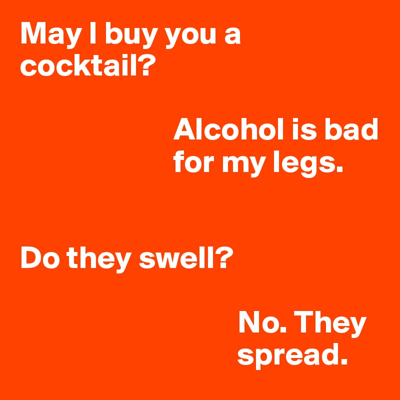 May I buy you a cocktail?
  
                        Alcohol is bad     
                        for my legs. 


Do they swell?
  
                                  No. They          
                                  spread.