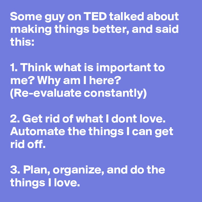 Some guy on TED talked about making things better, and said this:

1. Think what is important to me? Why am I here? (Re-evaluate constantly)

2. Get rid of what I dont love. Automate the things I can get rid off.

3. Plan, organize, and do the things I love.