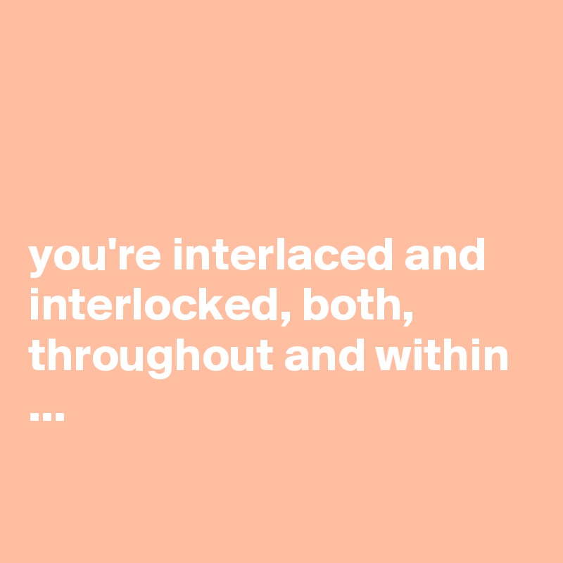 



you're interlaced and interlocked, both, throughout and within ...

