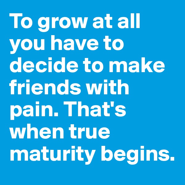 To grow at all you have to decide to make friends with pain. That's when true maturity begins. 