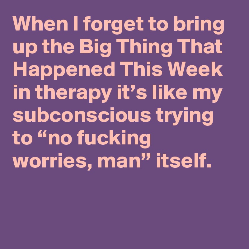 When I forget to bring up the Big Thing That Happened This Week in therapy it’s like my subconscious trying to “no fucking worries, man” itself.