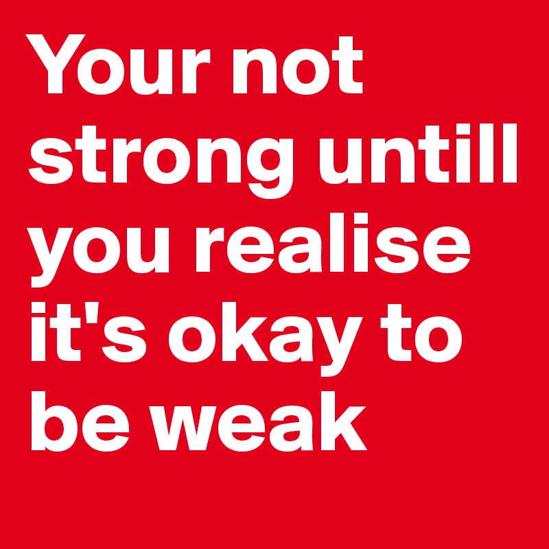 Your not strong untill you realise it's okay to be weak