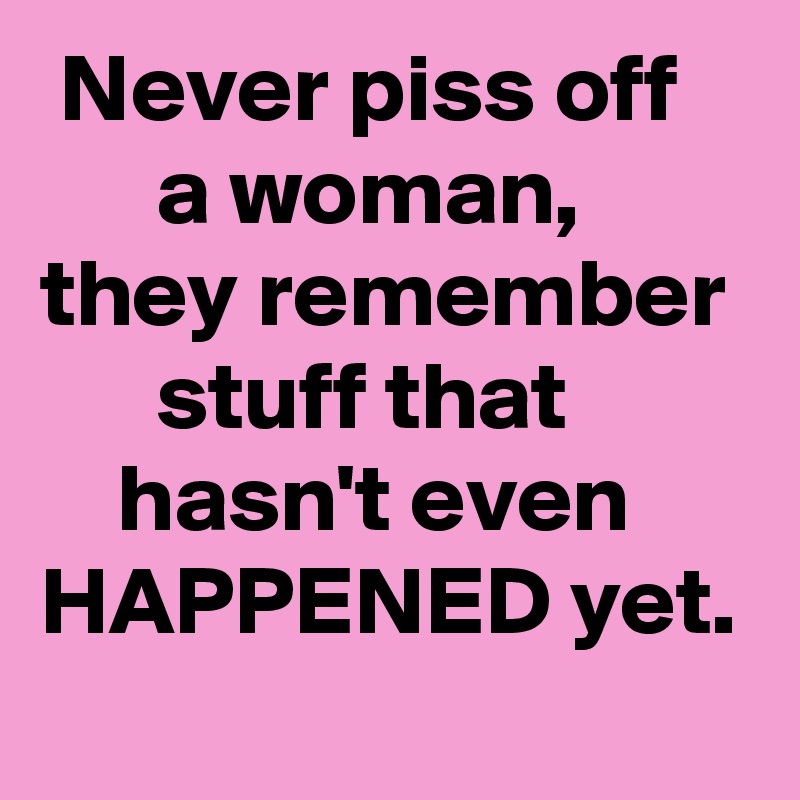  Never piss off          a woman,
they remember       stuff that             hasn't even HAPPENED yet.