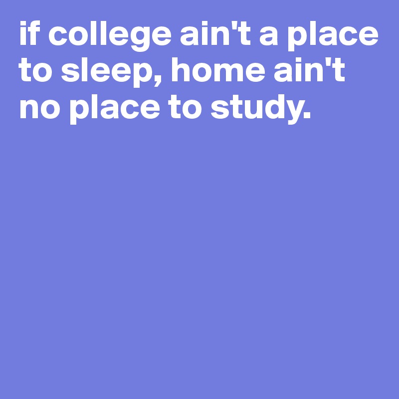 if college ain't a place to sleep, home ain't no place to study. 





