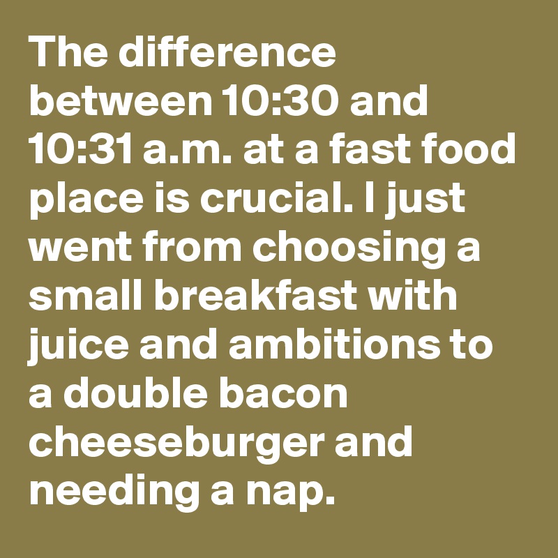 The difference between 10:30 and 10:31 a.m. at a fast food place is crucial. I just went from choosing a small breakfast with juice and ambitions to a double bacon cheeseburger and needing a nap.
