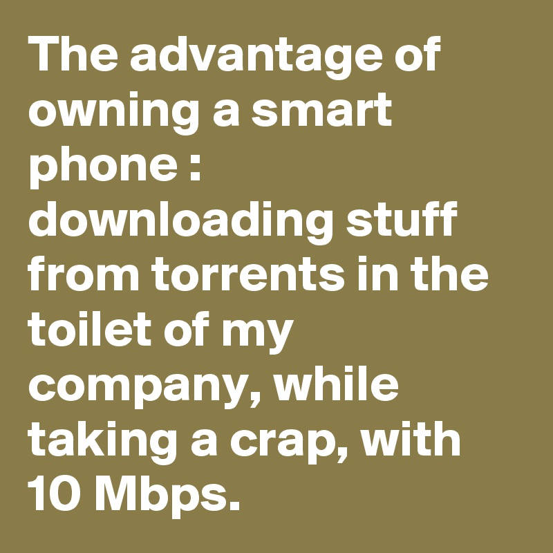 The advantage of owning a smart phone : downloading stuff from torrents in the toilet of my company, while taking a crap, with 10 Mbps. 