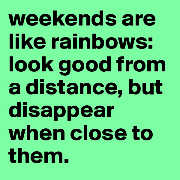 weekends are like rainbows: look good from a distance, but disappear when close to them. 