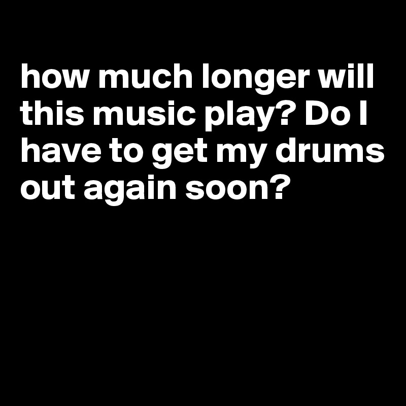 
how much longer will this music play? Do I have to get my drums out again soon?



