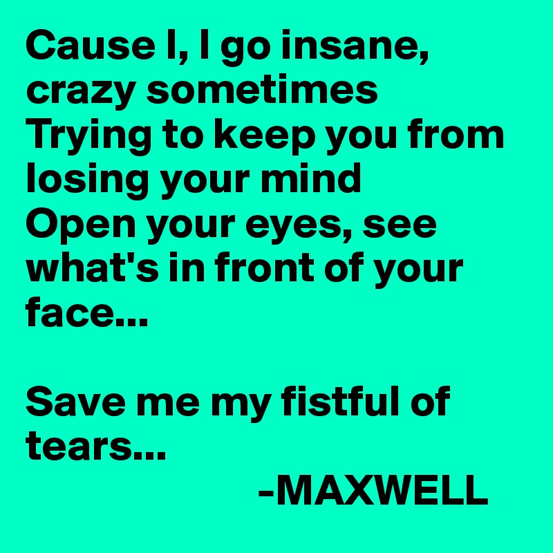 Cause I, I go insane, crazy sometimes
Trying to keep you from losing your mind
Open your eyes, see what's in front of your face...

Save me my fistful of tears...
                          -MAXWELL