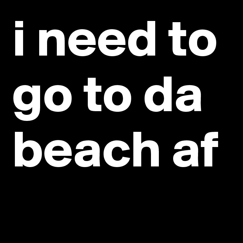 i need to go to da beach af