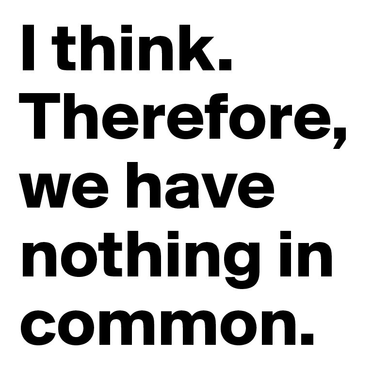I think. Therefore, we have nothing in common.