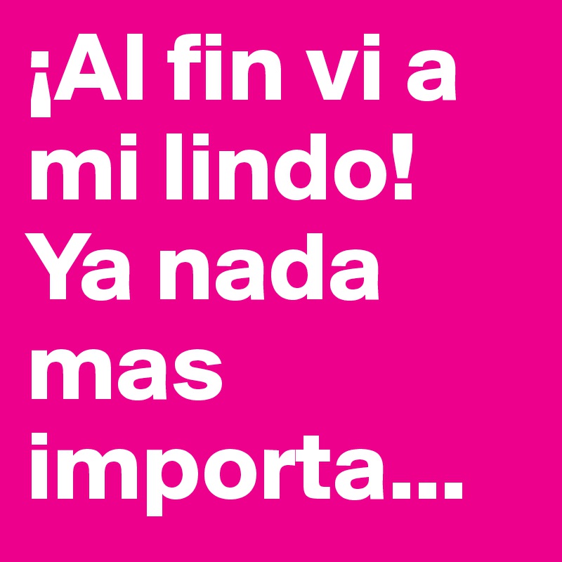 ¡Al fin vi a mi lindo! Ya nada mas importa...