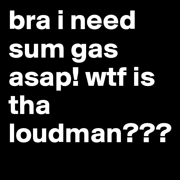 bra i need sum gas asap! wtf is tha loudman???