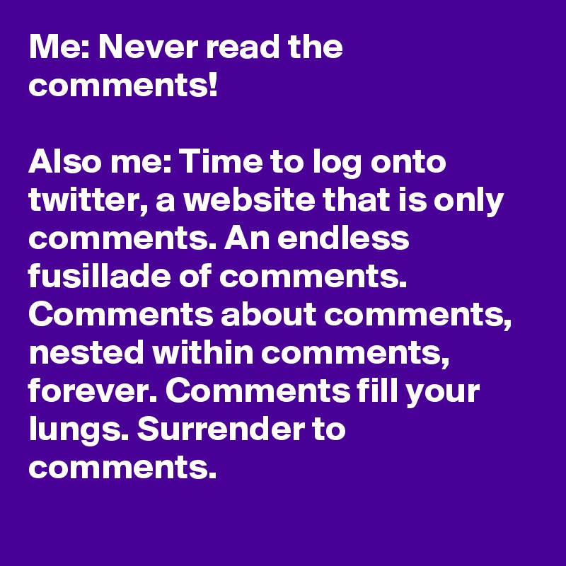 Me: Never read the comments!

Also me: Time to log onto twitter, a website that is only comments. An endless fusillade of comments. Comments about comments, nested within comments, forever. Comments fill your lungs. Surrender to comments.