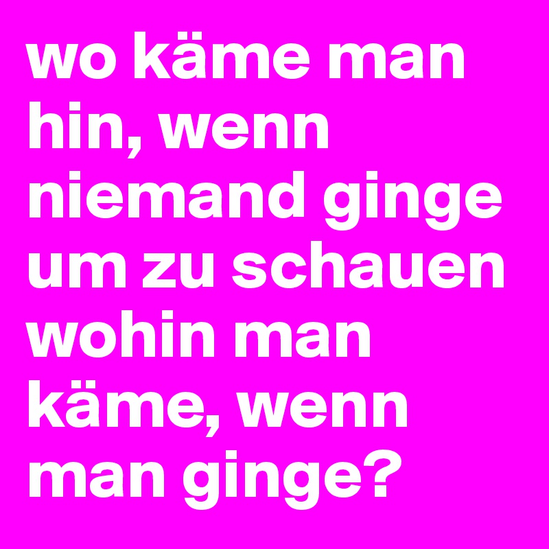 wo käme man hin, wenn niemand ginge um zu schauen wohin man käme, wenn man ginge?